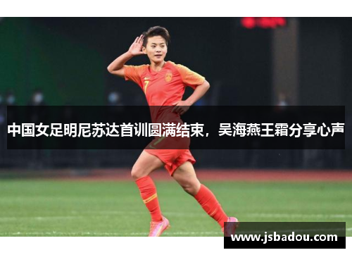 中国女足明尼苏达首训圆满结束，吴海燕王霜分享心声